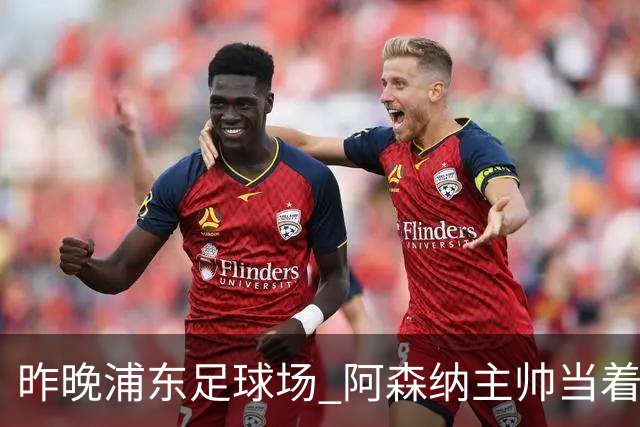 昨晚浦东足球场 阿森纳主帅当着9328个人的面说 中国足球未来是他